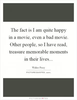 The fact is I am quite happy in a movie, even a bad movie. Other people, so I have read, treasure memorable moments in their lives Picture Quote #1