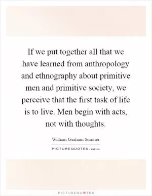 If we put together all that we have learned from anthropology and ethnography about primitive men and primitive society, we perceive that the first task of life is to live. Men begin with acts, not with thoughts Picture Quote #1