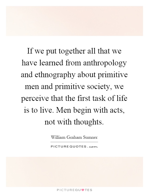 If we put together all that we have learned from anthropology and ethnography about primitive men and primitive society, we perceive that the first task of life is to live. Men begin with acts, not with thoughts Picture Quote #1
