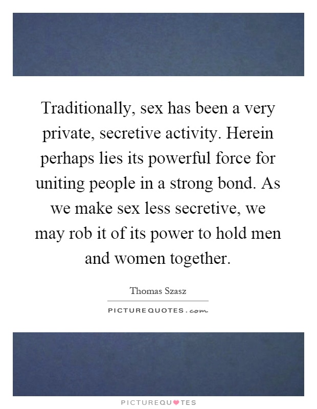 Traditionally, sex has been a very private, secretive activity. Herein perhaps lies its powerful force for uniting people in a strong bond. As we make sex less secretive, we may rob it of its power to hold men and women together Picture Quote #1