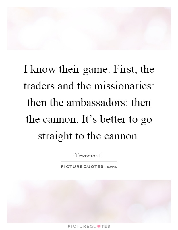 I know their game. First, the traders and the missionaries: then the ambassadors: then the cannon. It's better to go straight to the cannon Picture Quote #1
