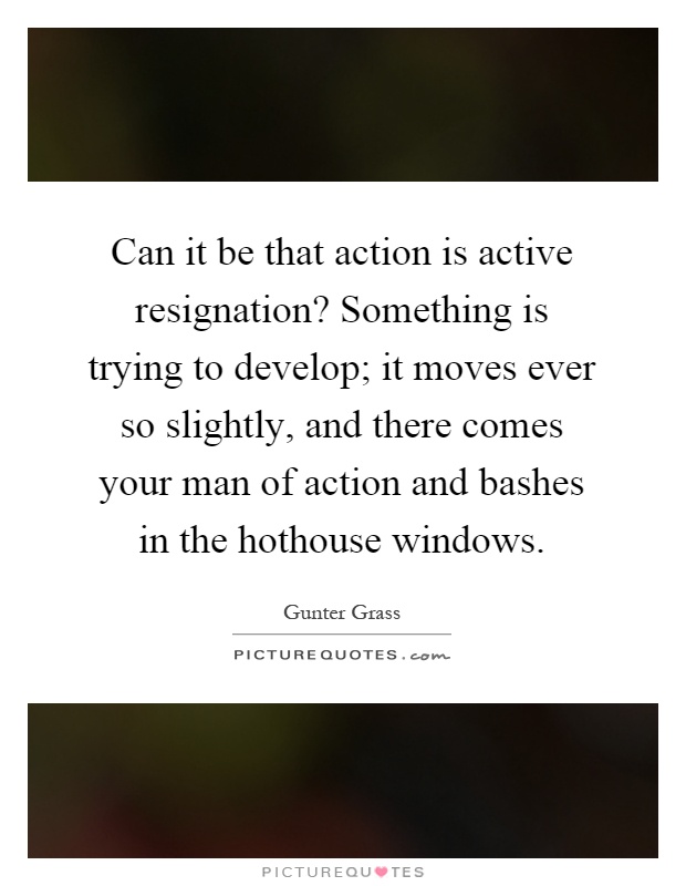 Can it be that action is active resignation? Something is trying to develop; it moves ever so slightly, and there comes your man of action and bashes in the hothouse windows Picture Quote #1
