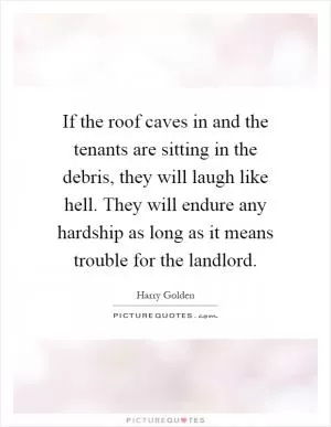 If the roof caves in and the tenants are sitting in the debris, they will laugh like hell. They will endure any hardship as long as it means trouble for the landlord Picture Quote #1