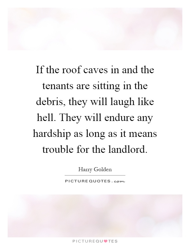 If the roof caves in and the tenants are sitting in the debris, they will laugh like hell. They will endure any hardship as long as it means trouble for the landlord Picture Quote #1