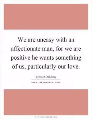 We are uneasy with an affectionate man, for we are positive he wants something of us, particularly our love Picture Quote #1