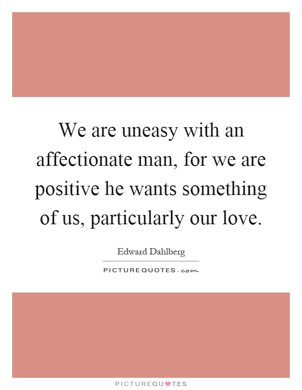We are uneasy with an affectionate man, for we are positive he wants something of us, particularly our love Picture Quote #1