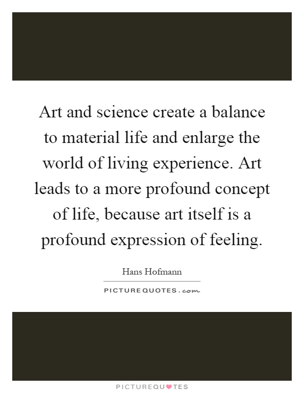 Art and science create a balance to material life and enlarge the world of living experience. Art leads to a more profound concept of life, because art itself is a profound expression of feeling Picture Quote #1