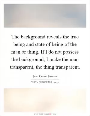The background reveals the true being and state of being of the man or thing. If I do not possess the background, I make the man transparent, the thing transparent Picture Quote #1