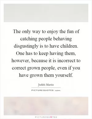 The only way to enjoy the fun of catching people behaving disgustingly is to have children. One has to keep having them, however, because it is incorrect to correct grown people, even if you have grown them yourself Picture Quote #1