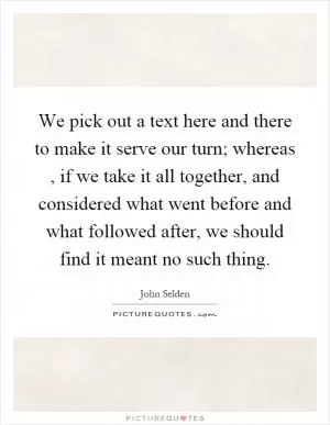 We pick out a text here and there to make it serve our turn; whereas, if we take it all together, and considered what went before and what followed after, we should find it meant no such thing Picture Quote #1