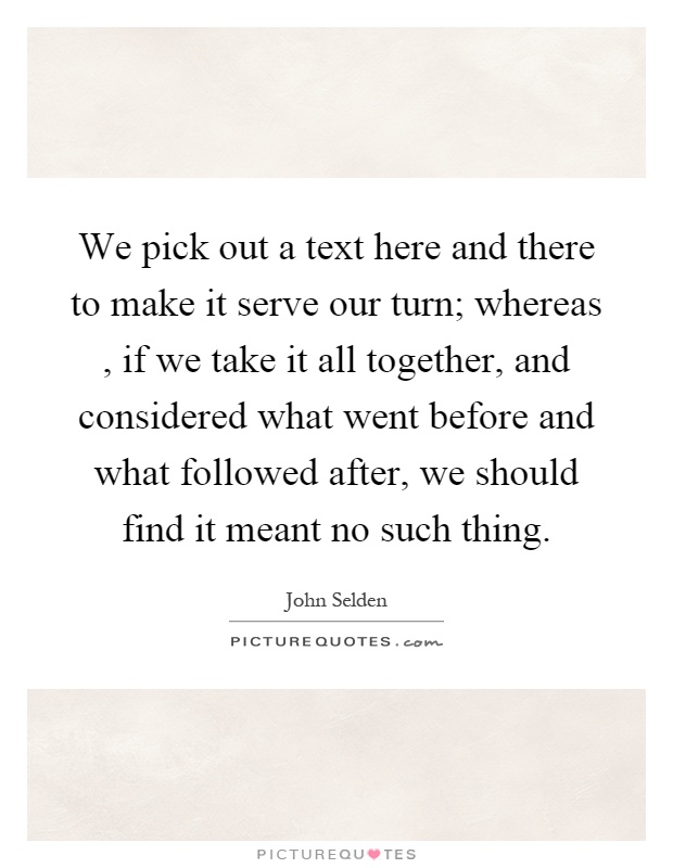 We pick out a text here and there to make it serve our turn; whereas, if we take it all together, and considered what went before and what followed after, we should find it meant no such thing Picture Quote #1