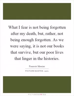 What I fear is not being forgotten after my death, but, rather, not being enough forgotten. As we were saying, it is not our books that survive, but our poor lives that linger in the histories Picture Quote #1