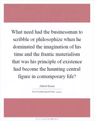 What need had the businessman to scribble or philosophize when he dominated the imagination of his time and the frantic materialism that was his principle of existence had become the haunting central figure in contemporary life? Picture Quote #1