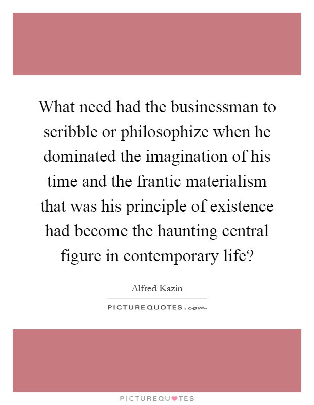 What need had the businessman to scribble or philosophize when he dominated the imagination of his time and the frantic materialism that was his principle of existence had become the haunting central figure in contemporary life? Picture Quote #1