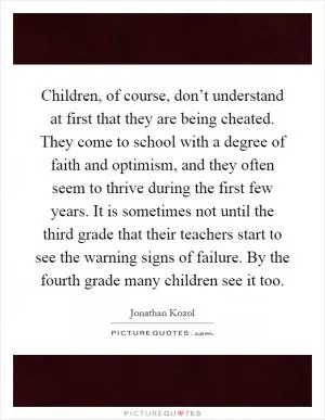 Children, of course, don’t understand at first that they are being cheated. They come to school with a degree of faith and optimism, and they often seem to thrive during the first few years. It is sometimes not until the third grade that their teachers start to see the warning signs of failure. By the fourth grade many children see it too Picture Quote #1