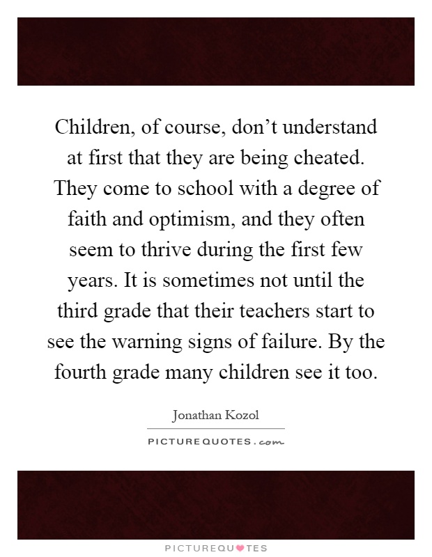 Children, of course, don't understand at first that they are being cheated. They come to school with a degree of faith and optimism, and they often seem to thrive during the first few years. It is sometimes not until the third grade that their teachers start to see the warning signs of failure. By the fourth grade many children see it too Picture Quote #1