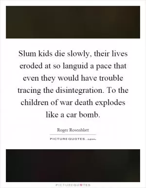 Slum kids die slowly, their lives eroded at so languid a pace that even they would have trouble tracing the disintegration. To the children of war death explodes like a car bomb Picture Quote #1