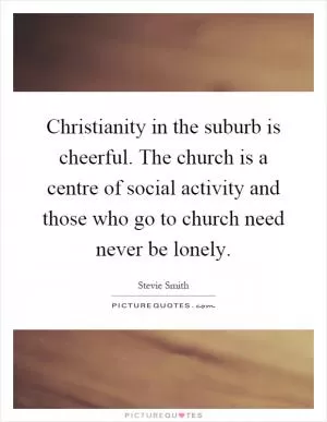 Christianity in the suburb is cheerful. The church is a centre of social activity and those who go to church need never be lonely Picture Quote #1