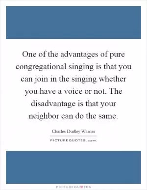 One of the advantages of pure congregational singing is that you can join in the singing whether you have a voice or not. The disadvantage is that your neighbor can do the same Picture Quote #1