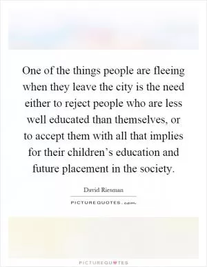 One of the things people are fleeing when they leave the city is the need either to reject people who are less well educated than themselves, or to accept them with all that implies for their children’s education and future placement in the society Picture Quote #1
