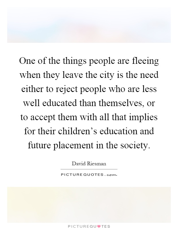 One of the things people are fleeing when they leave the city is the need either to reject people who are less well educated than themselves, or to accept them with all that implies for their children's education and future placement in the society Picture Quote #1