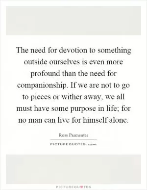 The need for devotion to something outside ourselves is even more profound than the need for companionship. If we are not to go to pieces or wither away, we all must have some purpose in life; for no man can live for himself alone Picture Quote #1
