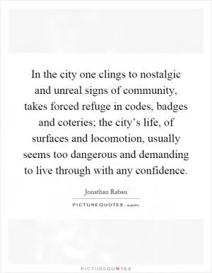 In the city one clings to nostalgic and unreal signs of community, takes forced refuge in codes, badges and coteries; the city’s life, of surfaces and locomotion, usually seems too dangerous and demanding to live through with any confidence Picture Quote #1