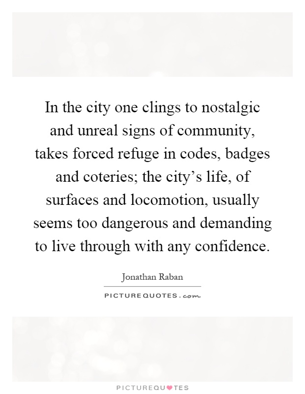 In the city one clings to nostalgic and unreal signs of community, takes forced refuge in codes, badges and coteries; the city's life, of surfaces and locomotion, usually seems too dangerous and demanding to live through with any confidence Picture Quote #1