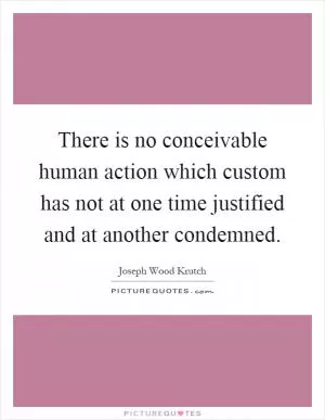 There is no conceivable human action which custom has not at one time justified and at another condemned Picture Quote #1