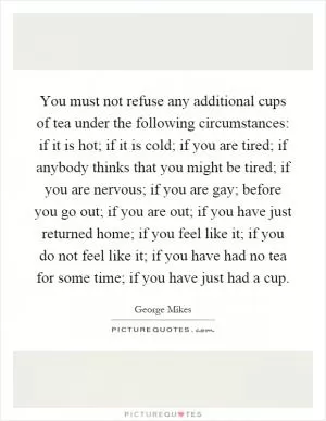 You must not refuse any additional cups of tea under the following circumstances: if it is hot; if it is cold; if you are tired; if anybody thinks that you might be tired; if you are nervous; if you are gay; before you go out; if you are out; if you have just returned home; if you feel like it; if you do not feel like it; if you have had no tea for some time; if you have just had a cup Picture Quote #1