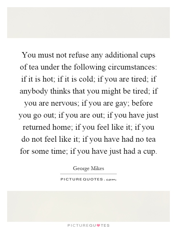 You must not refuse any additional cups of tea under the following circumstances: if it is hot; if it is cold; if you are tired; if anybody thinks that you might be tired; if you are nervous; if you are gay; before you go out; if you are out; if you have just returned home; if you feel like it; if you do not feel like it; if you have had no tea for some time; if you have just had a cup Picture Quote #1