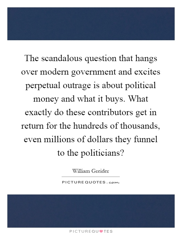 The scandalous question that hangs over modern government and excites perpetual outrage is about political money and what it buys. What exactly do these contributors get in return for the hundreds of thousands, even millions of dollars they funnel to the politicians? Picture Quote #1