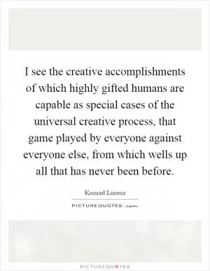 I see the creative accomplishments of which highly gifted humans are capable as special cases of the universal creative process, that game played by everyone against everyone else, from which wells up all that has never been before Picture Quote #1