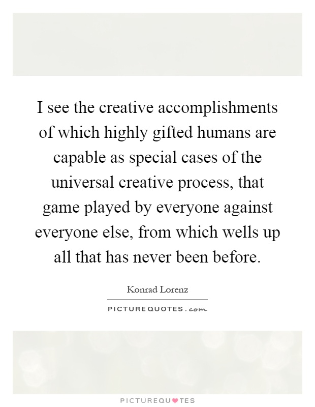 I see the creative accomplishments of which highly gifted humans are capable as special cases of the universal creative process, that game played by everyone against everyone else, from which wells up all that has never been before Picture Quote #1