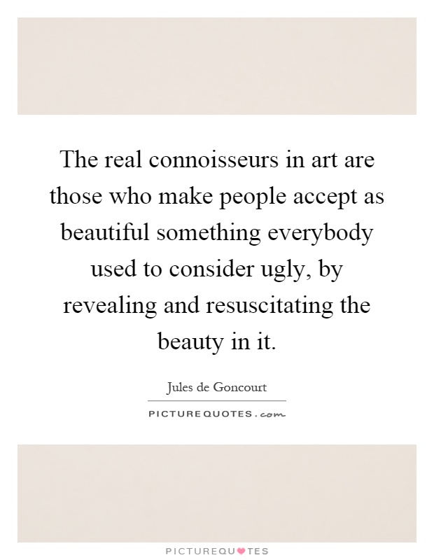 The real connoisseurs in art are those who make people accept as beautiful something everybody used to consider ugly, by revealing and resuscitating the beauty in it Picture Quote #1