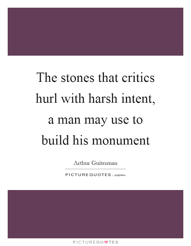 The stones that critics hurl with harsh intent, a man may use to build his monument Picture Quote #1