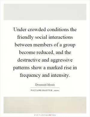 Under crowded conditions the friendly social interactions between members of a group become reduced, and the destructive and aggressive patterns show a marked rise in frequency and intensity Picture Quote #1