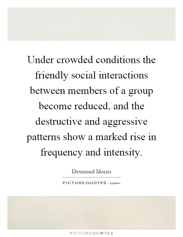 Under crowded conditions the friendly social interactions between members of a group become reduced, and the destructive and aggressive patterns show a marked rise in frequency and intensity Picture Quote #1