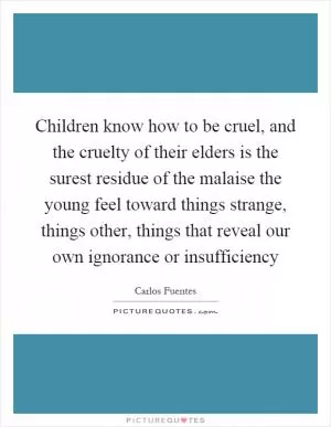 Children know how to be cruel, and the cruelty of their elders is the surest residue of the malaise the young feel toward things strange, things other, things that reveal our own ignorance or insufficiency Picture Quote #1