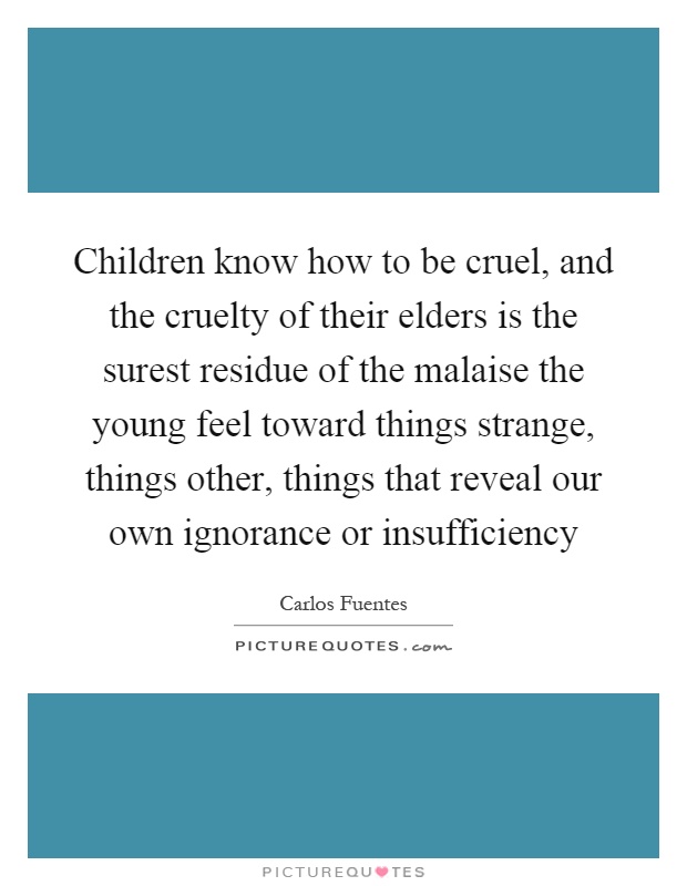 Children know how to be cruel, and the cruelty of their elders is the surest residue of the malaise the young feel toward things strange, things other, things that reveal our own ignorance or insufficiency Picture Quote #1