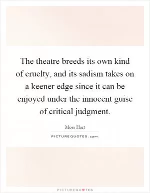 The theatre breeds its own kind of cruelty, and its sadism takes on a keener edge since it can be enjoyed under the innocent guise of critical judgment Picture Quote #1