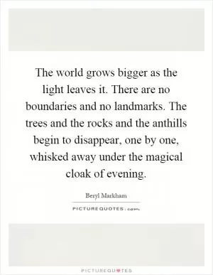 The world grows bigger as the light leaves it. There are no boundaries and no landmarks. The trees and the rocks and the anthills begin to disappear, one by one, whisked away under the magical cloak of evening Picture Quote #1