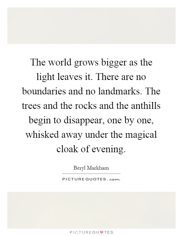 The world grows bigger as the light leaves it. There are no boundaries and no landmarks. The trees and the rocks and the anthills begin to disappear, one by one, whisked away under the magical cloak of evening Picture Quote #1