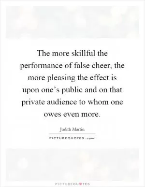 The more skillful the performance of false cheer, the more pleasing the effect is upon one’s public and on that private audience to whom one owes even more Picture Quote #1