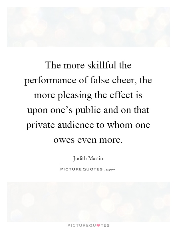 The more skillful the performance of false cheer, the more pleasing the effect is upon one's public and on that private audience to whom one owes even more Picture Quote #1