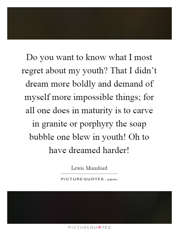 Do you want to know what I most regret about my youth? That I didn't dream more boldly and demand of myself more impossible things; for all one does in maturity is to carve in granite or porphyry the soap bubble one blew in youth! Oh to have dreamed harder! Picture Quote #1