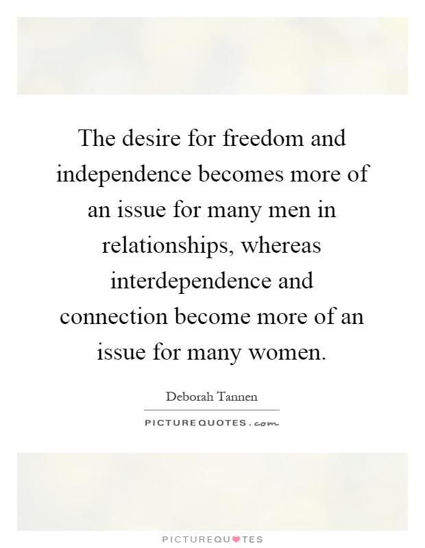 The desire for freedom and independence becomes more of an issue for many men in relationships, whereas interdependence and connection become more of an issue for many women Picture Quote #1