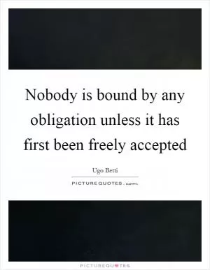 Nobody is bound by any obligation unless it has first been freely accepted Picture Quote #1
