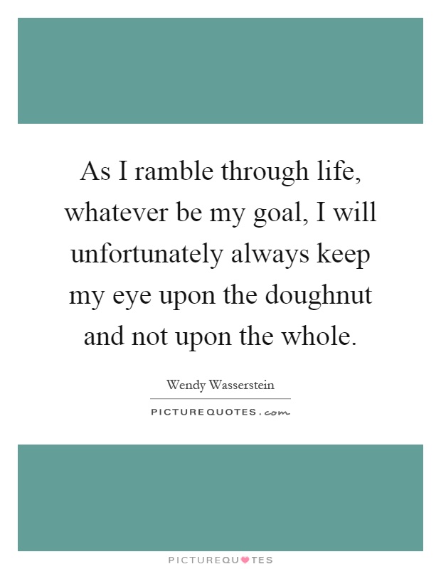 As I ramble through life, whatever be my goal, I will unfortunately always keep my eye upon the doughnut and not upon the whole Picture Quote #1