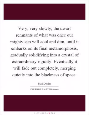Very, very slowly, the dwarf remnants of what was once our mighty sun will cool and dim, until it embarks on its final metamorphosis, gradually solidifying into a crystal of extraordinary rigidity. Eventually it will fade out completely, merging quietly into the blackness of space Picture Quote #1